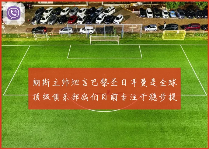 朗斯主帅坦言巴黎圣日耳曼是全球顶级俱乐部我们目前专注于稳步提升表现