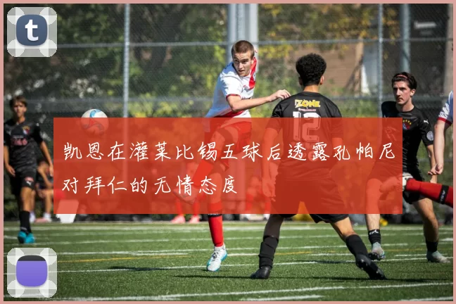 凯恩在灌莱比锡五球后透露孔帕尼对拜仁的无情态度