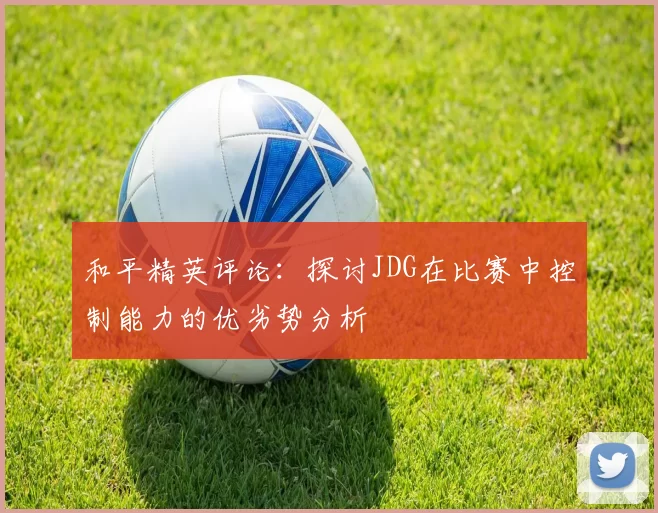 和平精英评论:探讨JDG在比赛中控制能力的优劣势分析