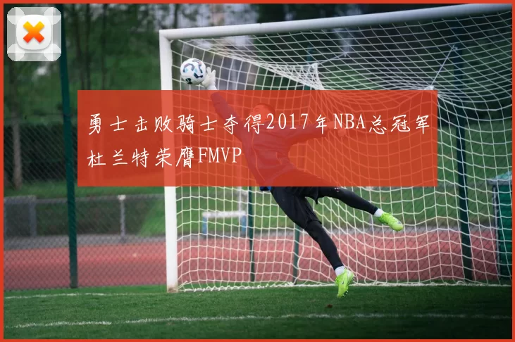 勇士击败骑士夺得2017年NBA总冠军杜兰特荣膺FMVP