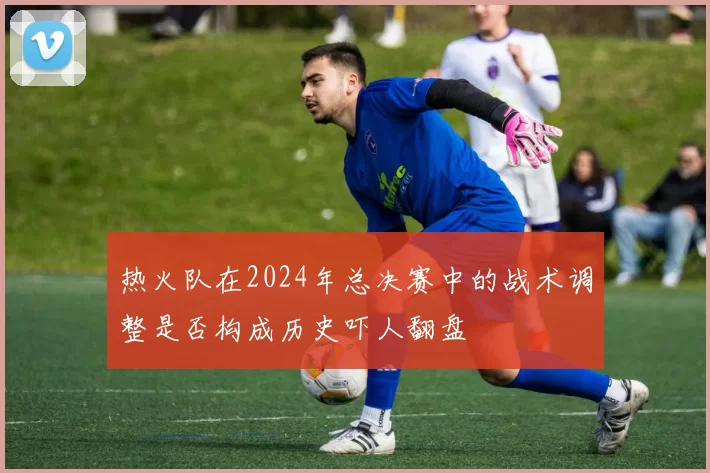 热火队在2024年总决赛中的战术调整是否构成历史吓人翻盘
