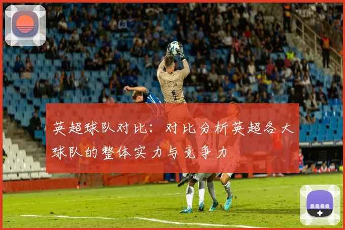 英超球队对比：对比分析英超各大球队的整体实力与竞争力