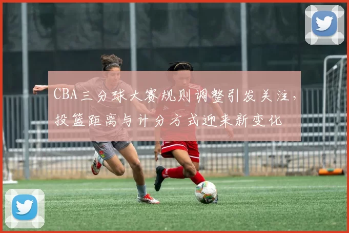CBA三分球大赛规则调整引发关注，投篮距离与计分方式迎来新变化