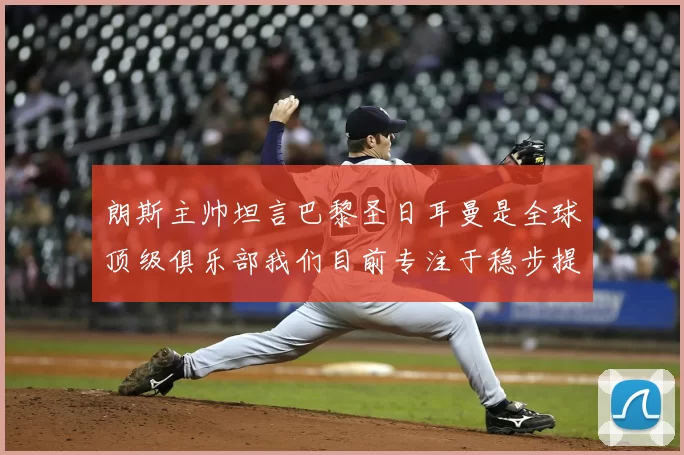 朗斯主帅坦言巴黎圣日耳曼是全球顶级俱乐部我们目前专注于稳步提升表现